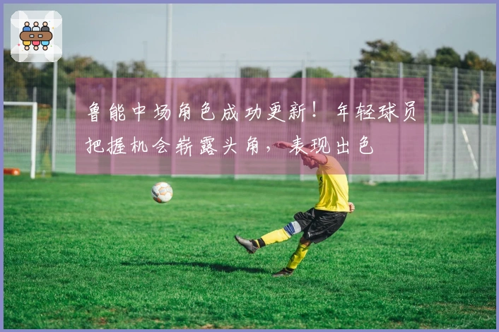 鲁能中场角色成功更新！年轻球员把握机会崭露头角，表现出色