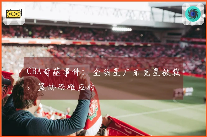 CBA奇葩事件：全明星广东克星被裁，篮协恐难应对