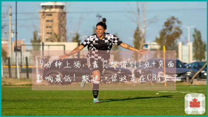 19分钟上场，靠罚球得到1分+负面影响最低！球迷：你这是在CBA呆了7年？