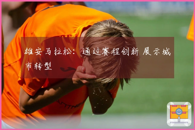 雄安马拉松：通过赛程创新 展示城市转型