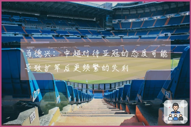 马德兴：中超对待亚冠的态度可能导致扩军后更频繁的失利