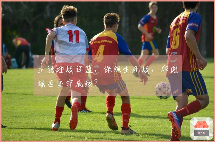 主场迎战辽篮，保级生死战，邱彪能否坚守底线？