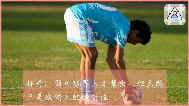 林丹：羽毛球界人才辈出，但天赋只是我踏入的通行证