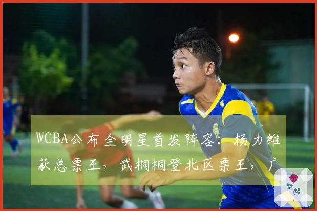 WCBA公布全明星首发阵容：杨力维获总票王，武桐桐登北区票王，广东球员占四席