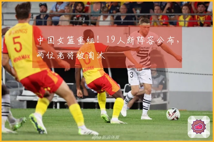 中国女篮重组！19人新阵容公布，两位老将被淘汰