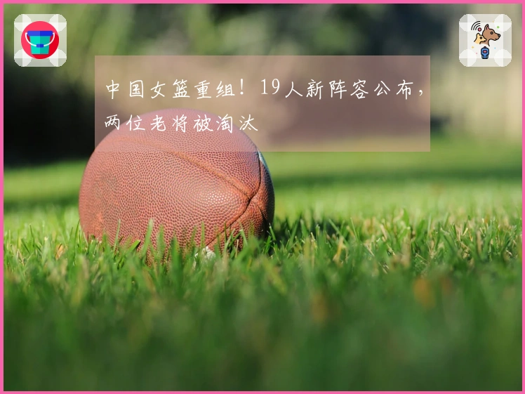 中国女篮重组！19人新阵容公布，两位老将被淘汰