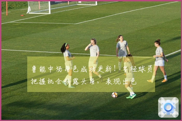 鲁能中场角色成功更新！年轻球员把握机会崭露头角，表现出色