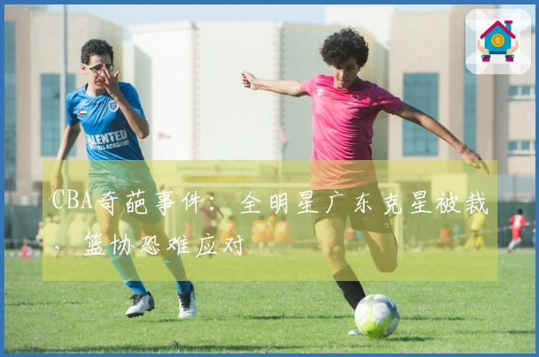 CBA奇葩事件：全明星广东克星被裁，篮协恐难应对
