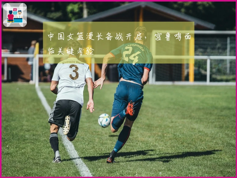 中国女篮漫长备战开启，宫鲁鸣面临关键考验