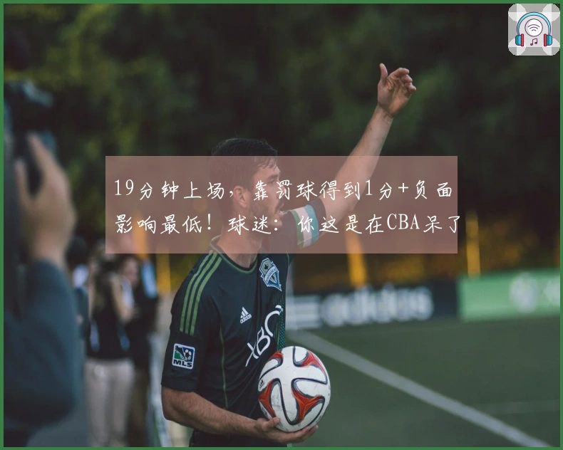 19分钟上场,靠罚球得到1分+负面影响最低!球迷:你这是在CBA呆了7年?
