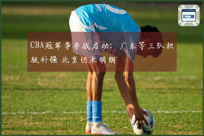 CBA冠军争夺战启动:广东等三队积极补强 北京仍未明朗