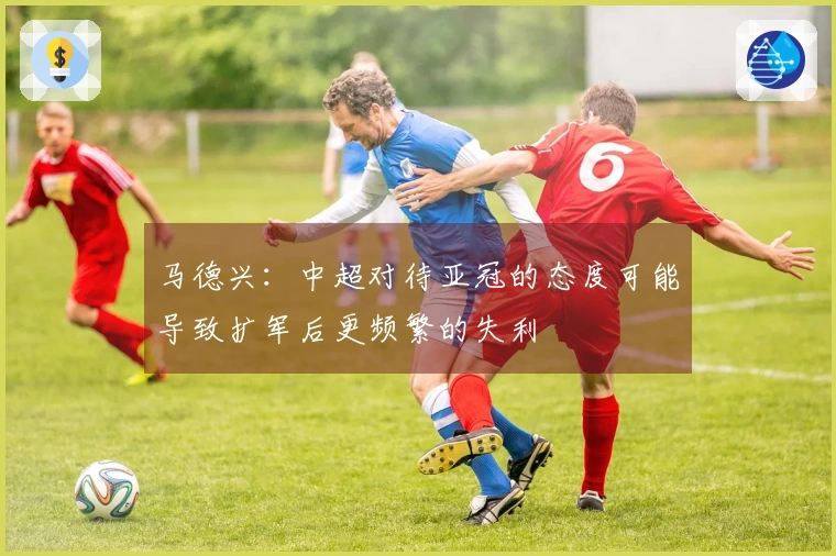 马德兴：中超对待亚冠的态度可能导致扩军后更频繁的失利
