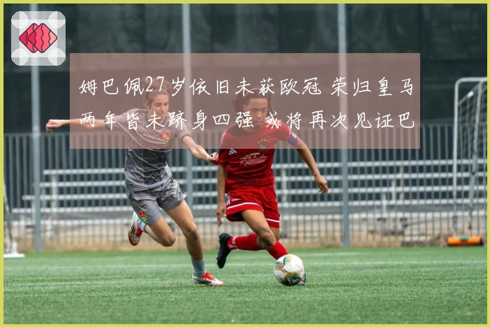 姆巴佩27岁依旧未获欧冠 荣归皇马两年皆未跻身四强 或将再次见证巴黎夺冠
