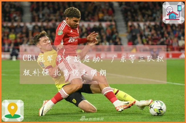 CBA冠军争夺战启动：广东等三队积极补强 北京仍未明朗