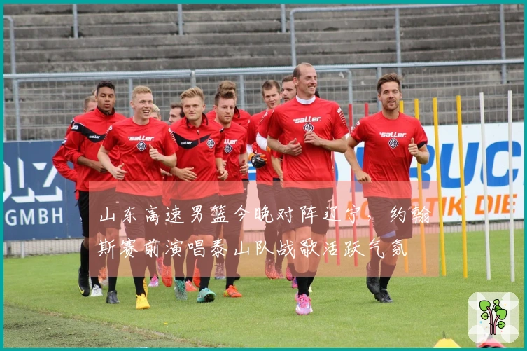 山东高速男篮今晚对阵辽宁，约翰斯赛前演唱泰山队战歌活跃气氛